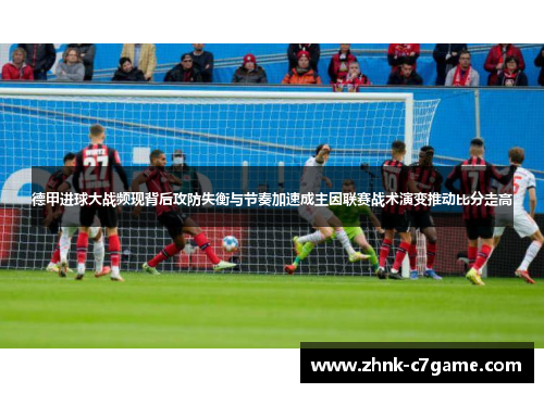 德甲进球大战频现背后攻防失衡与节奏加速成主因联赛战术演变推动比分走高