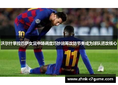 沃尔什掌控巴萨女足中场调度巧妙运筹攻防节奏成为球队进攻核心