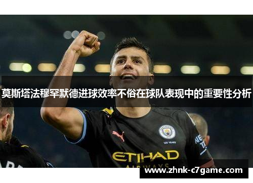 莫斯塔法穆罕默德进球效率不俗在球队表现中的重要性分析 莫斯塔法穆罕默德进球效率不俗在球队表现中的重要性分析