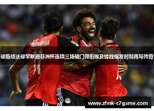 穆斯塔法穆罕默德非洲杯连续三场破门领衔埃及锋线爆发时刻再写传奇